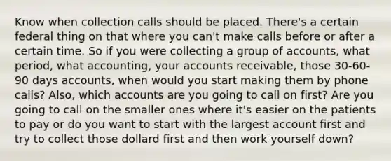 Know when collection calls should be placed. There's a certain federal thing on that where you can't make calls before or after a certain time. So if you were collecting a group of accounts, what period, what accounting, your accounts receivable, those 30-60-90 days accounts, when would you start making them by phone calls? Also, which accounts are you going to call on first? Are you going to call on the smaller ones where it's easier on the patients to pay or do you want to start with the largest account first and try to collect those dollard first and then work yourself down?