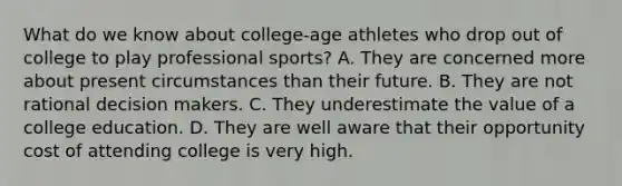 What do we know about college-age athletes who drop out of college to play professional sports? A. They are concerned more about present circumstances than their future. B. They are not rational decision makers. C. They underestimate the value of a college education. D. They are well aware that their opportunity cost of attending college is very high.