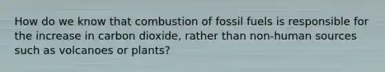 How do we know that combustion of fossil fuels is responsible for the increase in carbon dioxide, rather than non-human sources such as volcanoes or plants?