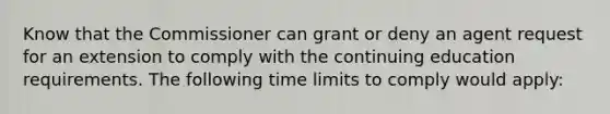 Know that the Commissioner can grant or deny an agent request for an extension to comply with the continuing education requirements. The following time limits to comply would apply: