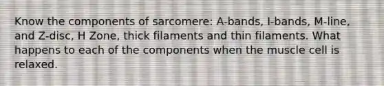 Know the components of sarcomere: A-bands, I-bands, M-line, and Z-disc, H Zone, thick filaments and thin filaments. What happens to each of the components when the muscle cell is relaxed.