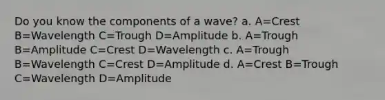 Do you know the components of a wave? a. A=Crest B=Wavelength C=Trough D=Amplitude b. A=Trough B=Amplitude C=Crest D=Wavelength c. A=Trough B=Wavelength C=Crest D=Amplitude d. A=Crest B=Trough C=Wavelength D=Amplitude