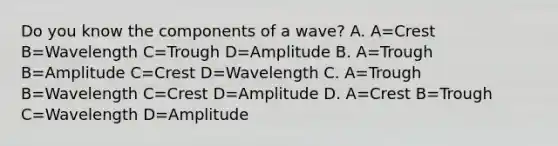 Do you know the components of a wave? A. A=Crest B=Wavelength C=Trough D=Amplitude B. A=Trough B=Amplitude C=Crest D=Wavelength C. A=Trough B=Wavelength C=Crest D=Amplitude D. A=Crest B=Trough C=Wavelength D=Amplitude