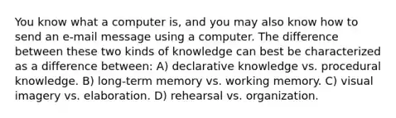 You know what a computer is, and you may also know how to send an e-mail message using a computer. The difference between these two kinds of knowledge can best be characterized as a difference between: A) declarative knowledge vs. procedural knowledge. B) long-term memory vs. working memory. C) visual imagery vs. elaboration. D) rehearsal vs. organization.