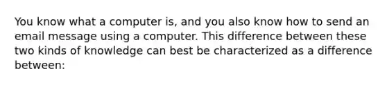 You know what a computer is, and you also know how to send an email message using a computer. This difference between these two kinds of knowledge can best be characterized as a difference between: