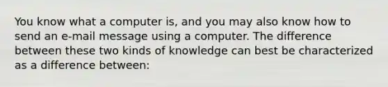 You know what a computer is, and you may also know how to send an e-mail message using a computer. The difference between these two kinds of knowledge can best be characterized as a difference between: