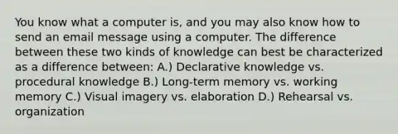 You know what a computer is, and you may also know how to send an email message using a computer. The difference between these two kinds of knowledge can best be characterized as a difference between: A.) Declarative knowledge vs. procedural knowledge B.) Long-term memory vs. working memory C.) Visual imagery vs. elaboration D.) Rehearsal vs. organization