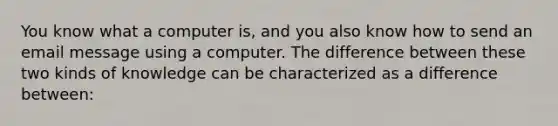 You know what a computer is, and you also know how to send an email message using a computer. The difference between these two kinds of knowledge can be characterized as a difference between: