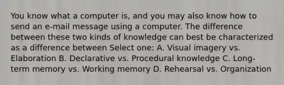 You know what a computer is, and you may also know how to send an e-mail message using a computer. The difference between these two kinds of knowledge can best be characterized as a difference between Select one: A. Visual imagery vs. Elaboration B. Declarative vs. Procedural knowledge C. Long-term memory vs. Working memory D. Rehearsal vs. Organization