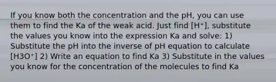 If you know both the concentration and the pH, you can use them to find the Ka of the weak acid. Just find [H⁺], substitute the values you know into the expression Ka and solve: 1) Substitute the pH into the inverse of pH equation to calculate [H3O⁺] 2) Write an equation to find Ka 3) Substitute in the values you know for the concentration of the molecules to find Ka