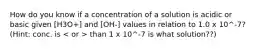 How do you know if a concentration of a solution is acidic or basic given [H3O+] and [OH-] values in relation to 1.0 x 10^-7? (Hint: conc. is than 1 x 10^-7 is what solution??)