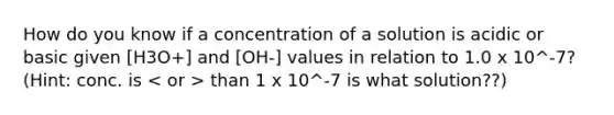 How do you know if a concentration of a solution is acidic or basic given [H3O+] and [OH-] values in relation to 1.0 x 10^-7? (Hint: conc. is than 1 x 10^-7 is what solution??)