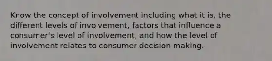 Know the concept of involvement including what it is, the different levels of involvement, factors that influence a consumer's level of involvement, and how the level of involvement relates to consumer decision making.