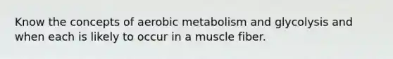 Know the concepts of aerobic metabolism and glycolysis and when each is likely to occur in a muscle fiber.