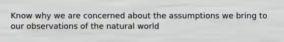 Know why we are concerned about the assumptions we bring to our observations of the natural world