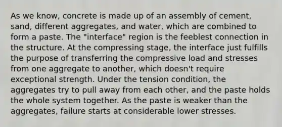 As we know, concrete is made up of an assembly of cement, sand, different aggregates, and water, which are combined to form a paste. The "interface" region is the feeblest connection in the structure. At the compressing stage, the interface just fulfills the purpose of transferring the compressive load and stresses from one aggregate to another, which doesn't require exceptional strength. Under the tension condition, the aggregates try to pull away from each other, and the paste holds the whole system together. As the paste is weaker than the aggregates, failure starts at considerable lower stresses.