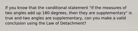 If you know that the conditional statement "If the measures of two angles add up 180 degrees, then they are supplementary" is true and two angles are supplementary, can you make a valid conclusion using the Law of Detachment?