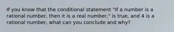 If you know that the conditional statement "If a number is a rational number, then it is a real number," is true, and 4 is a rational number, what can you conclude and why?