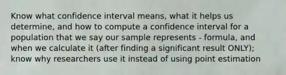 Know what confidence interval means, what it helps us determine, and how to compute a confidence interval for a population that we say our sample represents - formula, and when we calculate it (after finding a significant result ONLY); know why researchers use it instead of using point estimation