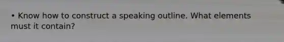 • Know how to construct a speaking outline. What elements must it contain?