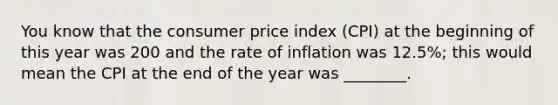 You know that the consumer price index (CPI) at the beginning of this year was 200 and the rate of inflation was 12.5%; this would mean the CPI at the end of the year was ________.