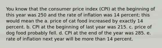 You know that the consumer price index (CPI) at the beginning of this year was 250 and the rate of inflation was 14 percent; this would mean the a. price of cat food increased by exactly 14 percent. b. CPI at the beginning of last year was 215. c. price of dog food probably fell. d. CPI at the end of the year was 285. e. rate of inflation next year will be more than 14 percent.