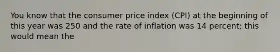 You know that the consumer price index (CPI) at the beginning of this year was 250 and the rate of inflation was 14 percent; this would mean the