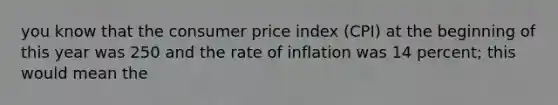 you know that the consumer price index (CPI) at the beginning of this year was 250 and the rate of inflation was 14 percent; this would mean the