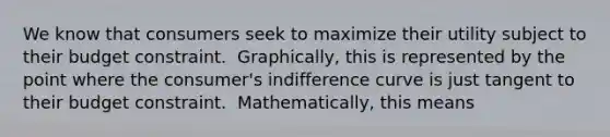 We know that consumers seek to maximize their utility subject to their budget constraint. ​ Graphically, this is represented by the point where the​ consumer's indifference curve is just tangent to their budget constraint. ​ Mathematically, this means