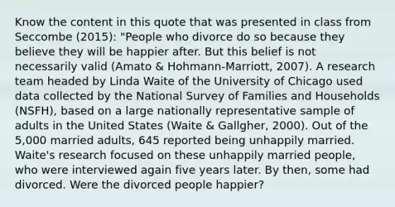 Know the content in this quote that was presented in class from Seccombe (2015): "People who divorce do so because they believe they will be happier after. But this belief is not necessarily valid (Amato & Hohmann-Marriott, 2007). A research team headed by Linda Waite of the University of Chicago used data collected by the National Survey of Families and Households (NSFH), based on a large nationally representative sample of adults in the United States (Waite & Gallgher, 2000). Out of the 5,000 married adults, 645 reported being unhappily married. Waite's research focused on these unhappily married people, who were interviewed again five years later. By then, some had divorced. Were the divorced people happier?