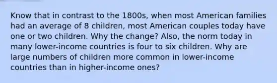 Know that in contrast to the 1800s, when most American families had an average of 8 children, most American couples today have one or two children. Why the change? Also, the norm today in many lower-income countries is four to six children. Why are large numbers of children more common in lower-income countries than in higher-income ones?