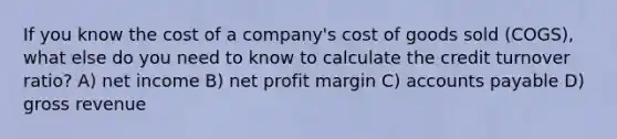 If you know the cost of a company's cost of goods sold (COGS), what else do you need to know to calculate the credit turnover ratio? A) net income B) net profit margin C) <a href='https://www.questionai.com/knowledge/kWc3IVgYEK-accounts-payable' class='anchor-knowledge'>accounts payable</a> D) gross revenue