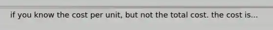 if you know the cost per unit, but not the total cost. the cost is...