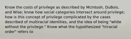 Know the costs of privilege as described by McIntosh, DuBois, and Wise; know how social categories intersect around privilege; how is this concept of privilege complicated by the cases described of multiracial identities, and the idea of being "white without the privilege." Know what the hypothesized "triracial order" refers to