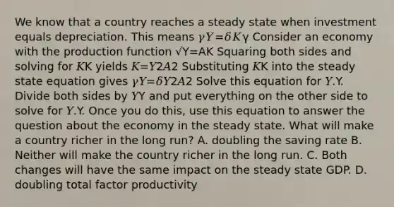 We know that a country reaches a steady state when investment equals depreciation. This means 𝛾𝑌=𝛿𝐾γ Consider an economy with the production function √Y=A⁢K Squaring both sides and solving for 𝐾K yields 𝐾=𝑌2𝐴2 Substituting 𝐾K into the steady state equation gives 𝛾𝑌=𝛿𝑌2𝐴2 Solve this equation for 𝑌.Y. Divide both sides by 𝑌Y and put everything on the other side to solve for 𝑌.Y. Once you do this, use this equation to answer the question about the economy in the steady state. What will make a country richer in the long run? A. doubling the saving rate B. Neither will make the country richer in the long run. C. Both changes will have the same impact on the steady state GDP. D. doubling total factor productivity