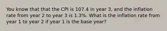 You know that that the CPI is 107.4 in year 3, and the inflation rate from year 2 to year 3 is 1.3%. What is the inflation rate from year 1 to year 2 if year 1 is the base year?