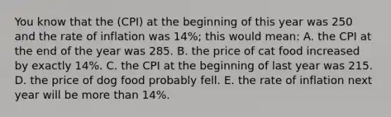 You know that the (CPI) at the beginning of this year was 250 and the rate of inflation was 14%; this would mean: A. the CPI at the end of the year was 285. B. the price of cat food increased by exactly 14%. C. the CPI at the beginning of last year was 215. D. the price of dog food probably fell. E. the rate of inflation next year will be more than 14%.