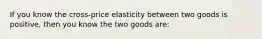 If you know the cross-price elasticity between two goods is positive, then you know the two goods are: