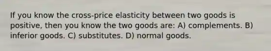 If you know the cross-price elasticity between two goods is positive, then you know the two goods are: A) complements. B) inferior goods. C) substitutes. D) normal goods.