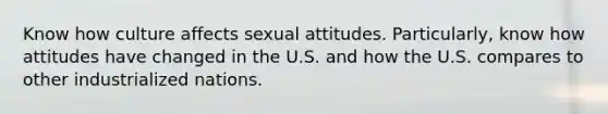 Know how culture affects sexual attitudes. Particularly, know how attitudes have changed in the U.S. and how the U.S. compares to other industrialized nations.