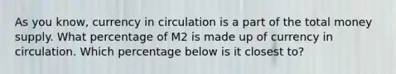 As you​ know, currency in circulation is a part of the total money supply. What percentage of M2 is made up of currency in circulation. Which percentage below is it closest​ to?