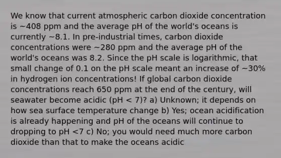 We know that current atmospheric carbon dioxide concentration is ~408 ppm and the average pH of the world's oceans is currently ~8.1. In pre-industrial times, carbon dioxide concentrations were ~280 ppm and the average pH of the world's oceans was 8.2. Since <a href='https://www.questionai.com/knowledge/k8xXx430Zt-the-ph-scale' class='anchor-knowledge'>the ph scale</a> is logarithmic, that small change of 0.1 on the pH scale meant an increase of ~30% in hydrogen ion concentrations! If global carbon dioxide concentrations reach 650 ppm at the end of the century, will seawater become acidic (pH < 7)? a) Unknown; it depends on how sea <a href='https://www.questionai.com/knowledge/kkV3ggZUFU-surface-temperature' class='anchor-knowledge'>surface temperature</a> change b) Yes; ocean acidification is already happening and pH of the oceans will continue to dropping to pH <7 c) No; you would need much more carbon dioxide than that to make the oceans acidic