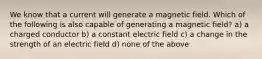 We know that a current will generate a magnetic field. Which of the following is also capable of generating a magnetic field? a) a charged conductor b) a constant electric field c) a change in the strength of an electric field d) none of the above