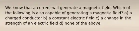 We know that a current will generate a magnetic field. Which of the following is also capable of generating a magnetic field? a) a charged conductor b) a constant electric field c) a change in the strength of an electric field d) none of the above