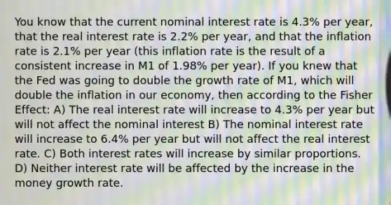 You know that the current nominal interest rate is 4.3% per year, that the real interest rate is 2.2% per year, and that the inflation rate is 2.1% per year (this inflation rate is the result of a consistent increase in M1 of 1.98% per year). If you knew that the Fed was going to double the growth rate of M1, which will double the inflation in our economy, then according to the Fisher Effect: A) The real interest rate will increase to 4.3% per year but will not affect the nominal interest B) The nominal interest rate will increase to 6.4% per year but will not affect the real interest rate. C) Both interest rates will increase by similar proportions. D) Neither interest rate will be affected by the increase in the money growth rate.