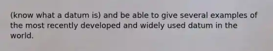 (know what a datum is) and be able to give several examples of the most recently developed and widely used datum in the world.