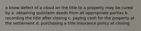 a know defect of a cloud on the title to a property may be cured by a. obtaining quitclaim deeds from all appropriate parties b. recording the title after closing c. paying cash for the property at the settlement d. purchasing a title insurance policy at closing