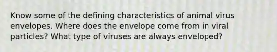 Know some of the defining characteristics of animal virus envelopes. Where does the envelope come from in viral particles? What type of viruses are always enveloped?