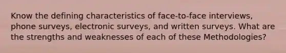 Know the defining characteristics of face-to-face interviews, phone surveys, electronic surveys, and written surveys. What are the strengths and weaknesses of each of these Methodologies?