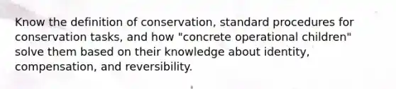 Know the definition of conservation, standard procedures for conservation tasks, and how "concrete operational children" solve them based on their knowledge about identity, compensation, and reversibility.